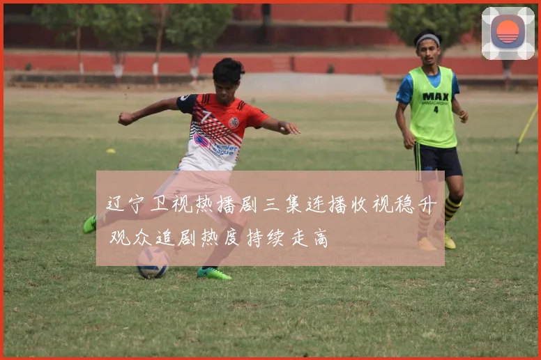辽宁卫视热播剧三集连播收视稳升 观众追剧热度持续走高