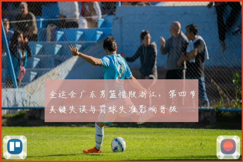 全运会广东男篮惜败浙江，第四节关键失误与罚球失准影响晋级