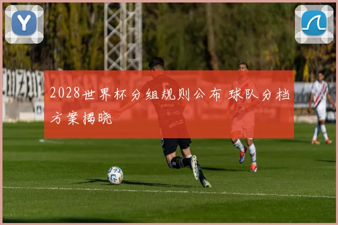 2028世界杯分组规则公布 球队分档方案揭晓