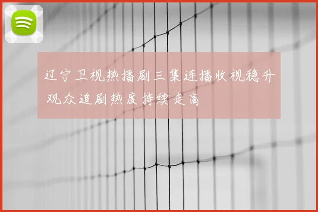 辽宁卫视热播剧三集连播收视稳升 观众追剧热度持续走高