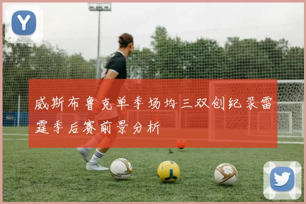 威斯布鲁克单季场均三双创纪录雷霆季后赛前景分析