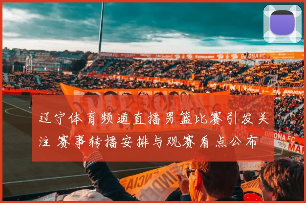 辽宁体育频道直播男篮比赛引发关注 赛事转播安排与观赛看点公布