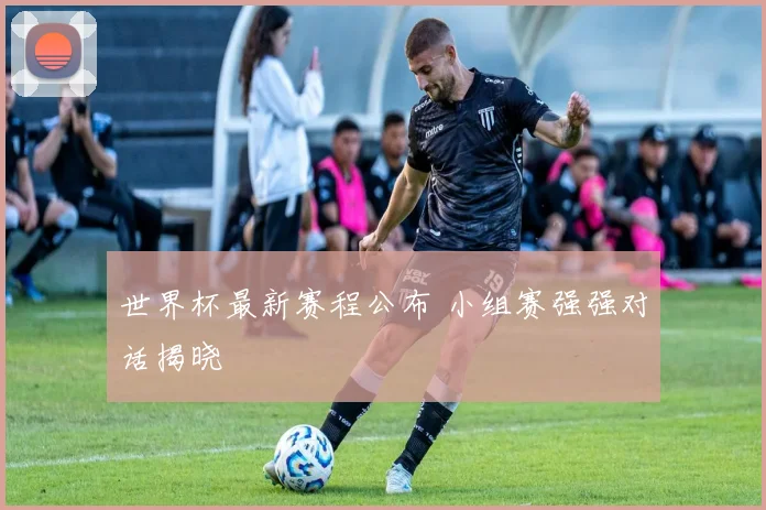 世界杯最新赛程公布 小组赛强强对话揭晓