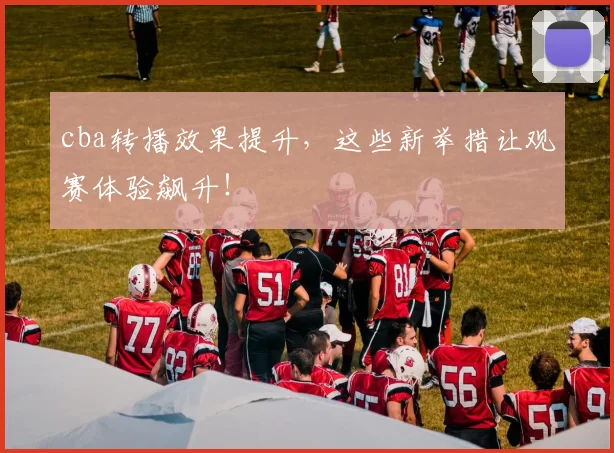 cba转播效果提升,这些新举措让观赛体验飙升!