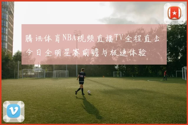 腾讯体育NBA视频直播TV全程直击 今日全明星赛前瞻与极速体验