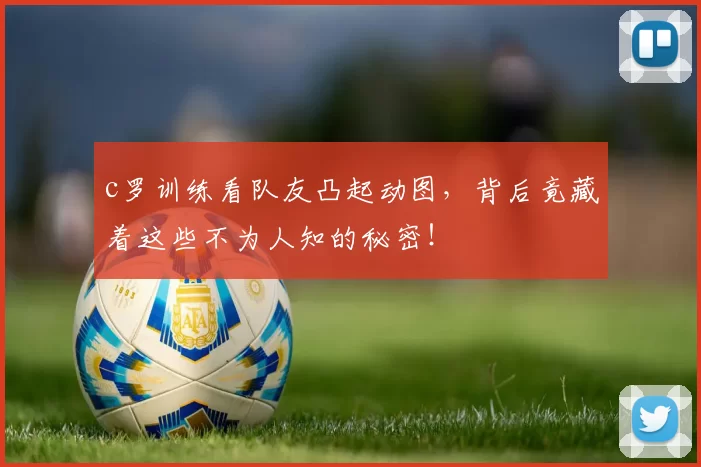 c罗训练看队友凸起动图，背后竟藏着这些不为人知的秘密！