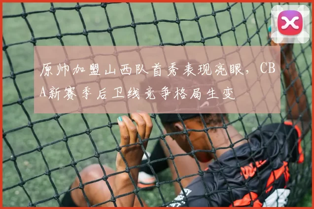 原帅加盟山西队首秀表现亮眼,CBA新赛季后卫线竞争格局生变