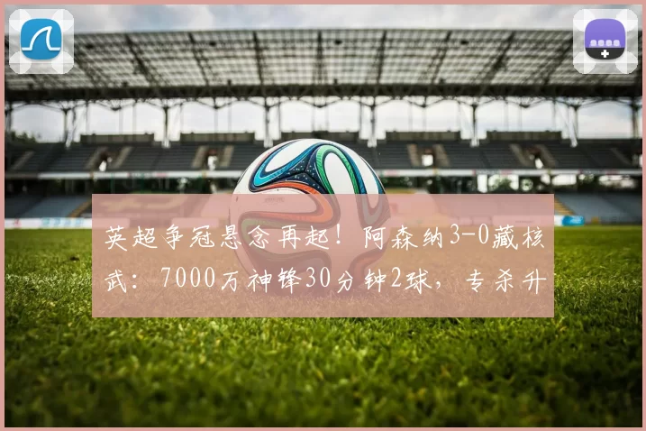 英超争冠悬念再起!阿森纳3-0藏核武:7000万神锋30分钟2球,专杀升班马!_赖什_比赛_进球