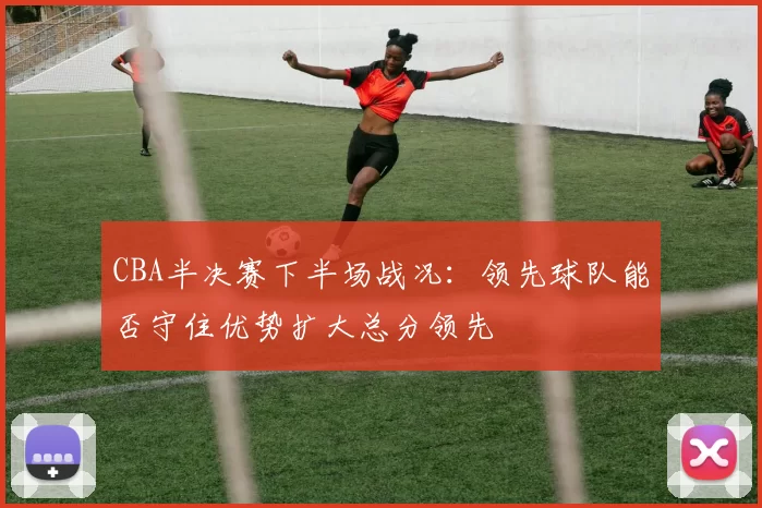 CBA半决赛下半场战况:领先球队能否守住优势扩大总分领先