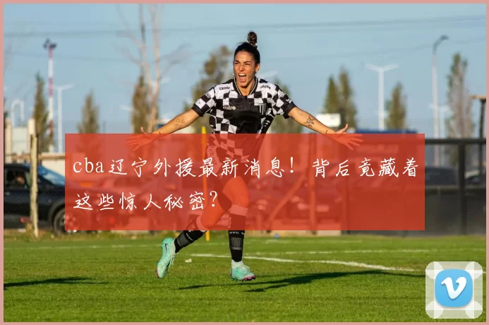 cba辽宁外援最新消息!背后竟藏着这些惊人秘密?