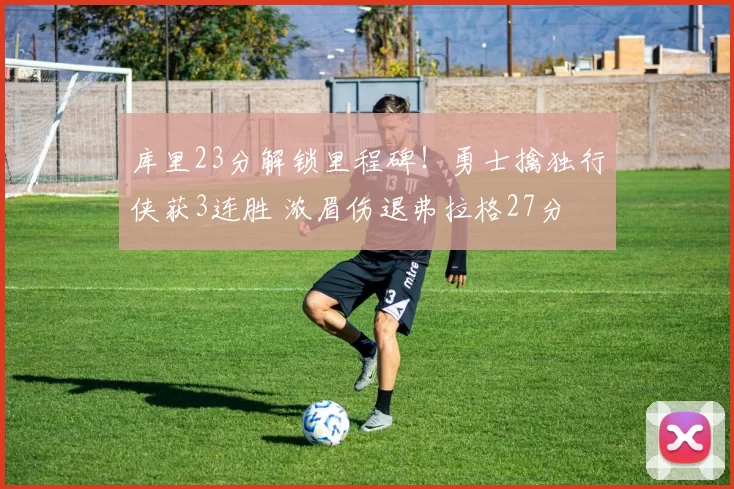 库里23分解锁里程碑！勇士擒独行侠获3连胜 浓眉伤退弗拉格27分