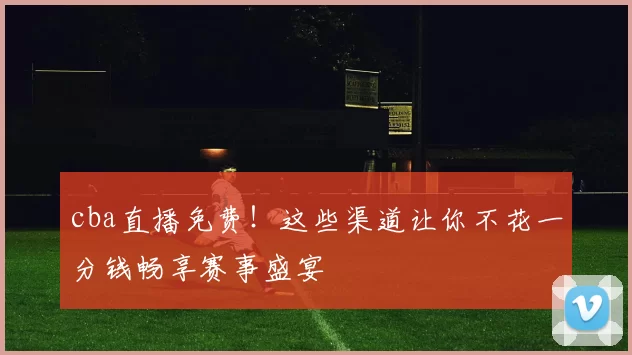 cba直播免费！这些渠道让你不花一分钱畅享赛事盛宴
