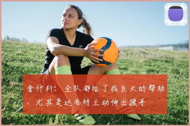 舍什科：全队都给了我巨大的帮助，尤其是达洛特主动伸出援手