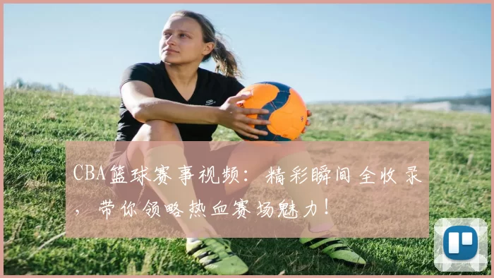 CBA篮球赛事视频:精彩瞬间全收录,带你领略热血赛场魅力!