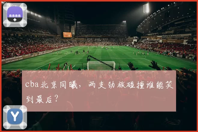 cba北京同曦,两支劲旅碰撞谁能笑到最后?