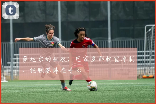 萨达尔的狂欢：巴塞罗那收官冲刺，把联赛捧在手心