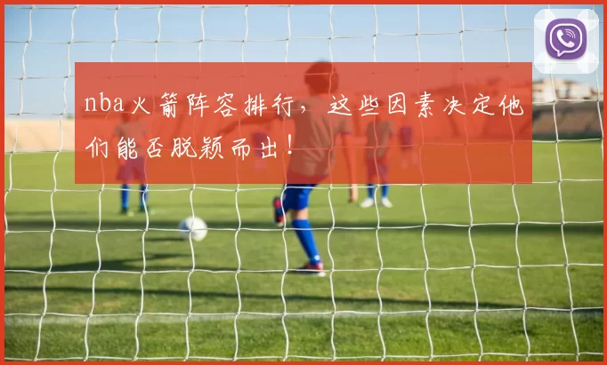 nba火箭阵容排行,这些因素决定他们能否脱颖而出!