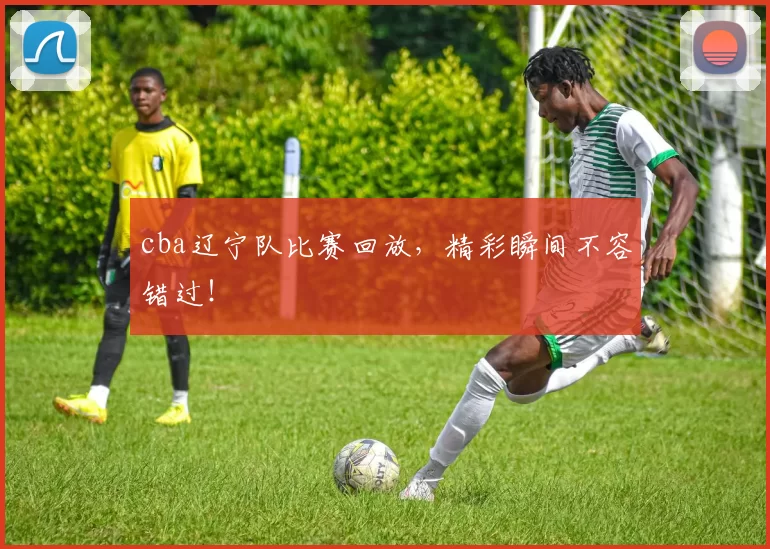 cba辽宁队比赛回放，精彩瞬间不容错过！