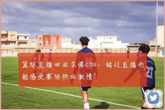 篮球直播回放录像cba,错过直播也能感受赛场热血激情!