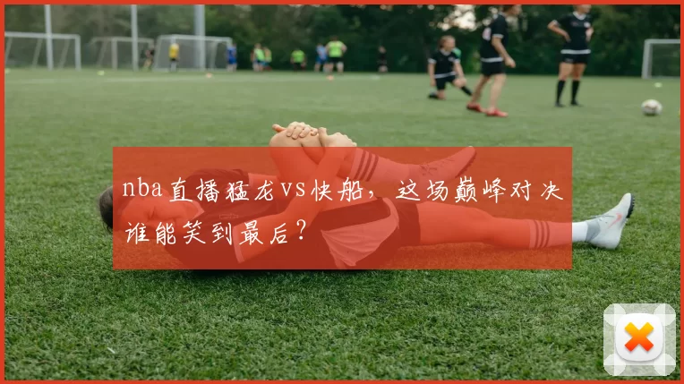 nba直播猛龙vs快船,这场巅峰对决谁能笑到最后?