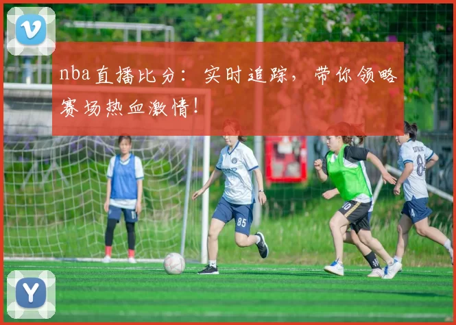 nba直播比分:实时追踪,带你领略赛场热血激情!