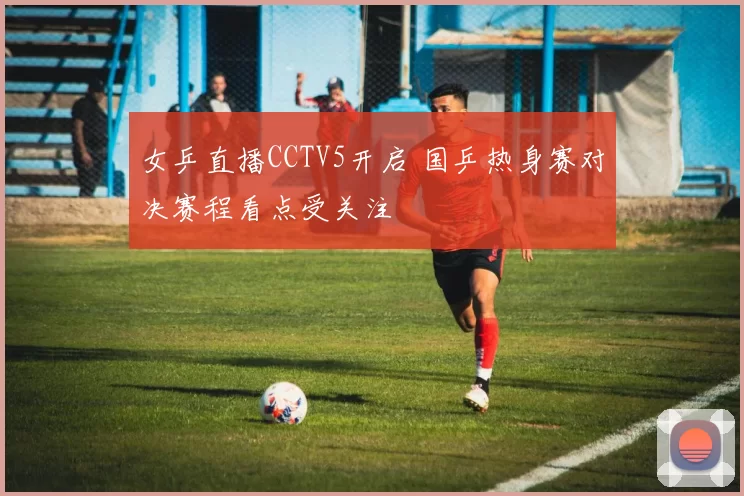 女乒直播CCTV5开启 国乒热身赛对决赛程看点受关注