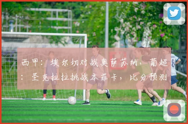 西甲:埃尔切对战奥萨苏纳,葡超:圣克拉拉挑战本菲卡,比分预测足球赛事分析_比赛_欧冠_皇家马德里