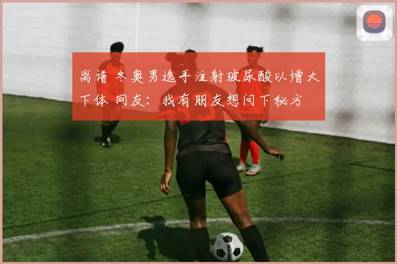 离谱 冬奥男选手注射玻尿酸以增大下体 网友：我有朋友想问下秘方