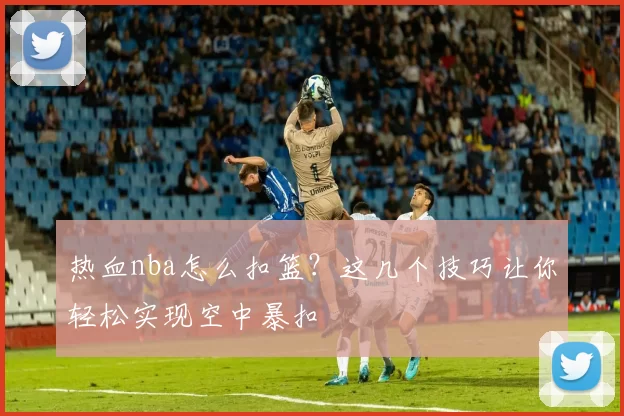 热血nba怎么扣篮？这几个技巧让你轻松实现空中暴扣