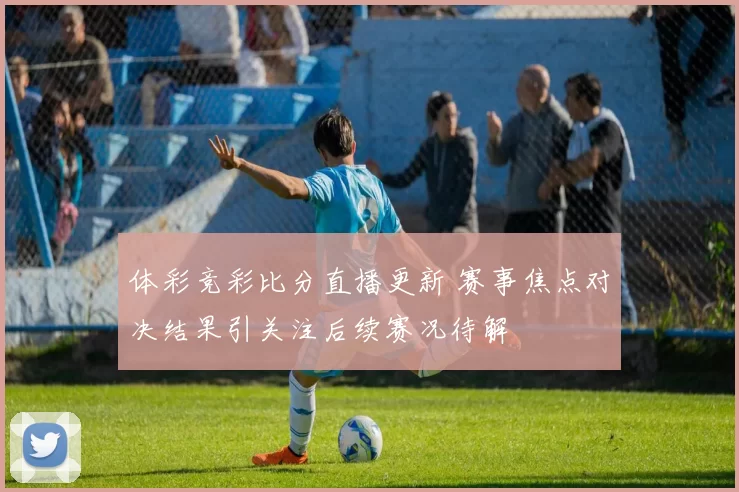 体彩竞彩比分直播更新 赛事焦点对决结果引关注后续赛况待解