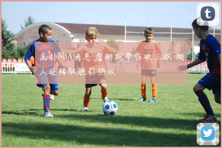 虎扑NBA消息 詹姆斯带伤砍三双 湖人逆转取胜引热议