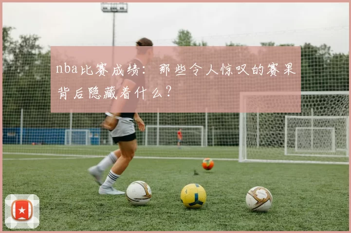 nba比赛成绩：那些令人惊叹的赛果背后隐藏着什么？