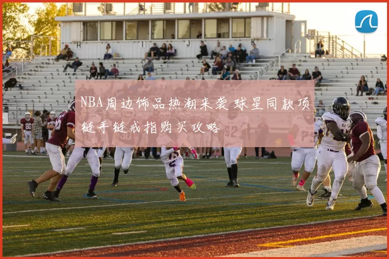 NBA周边饰品热潮来袭 球星同款项链手链戒指购买攻略