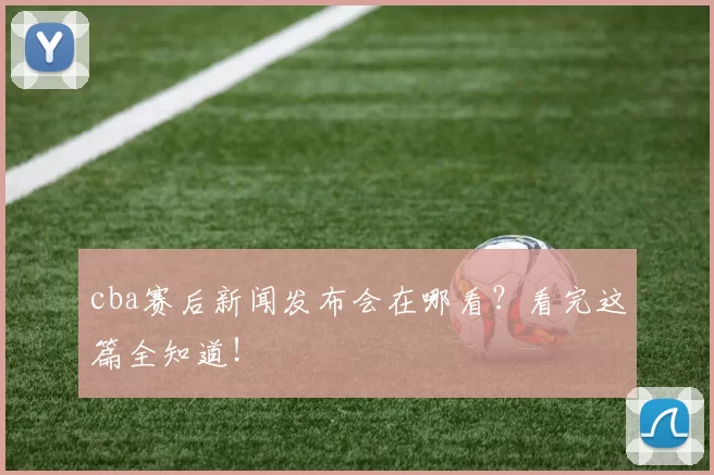 cba赛后新闻发布会在哪看?看完这篇全知道!