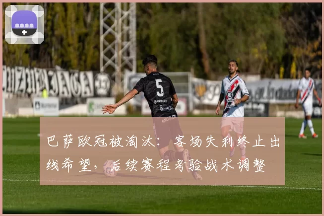 巴萨欧冠被淘汰:客场失利终止出线希望,后续赛程考验战术调整