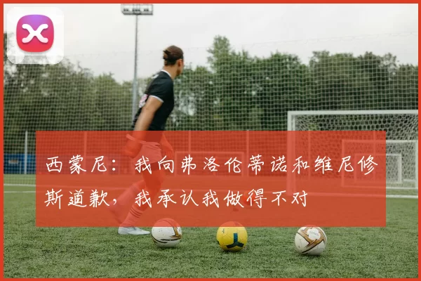 西蒙尼：我向弗洛伦蒂诺和维尼修斯道歉，我承认我做得不对