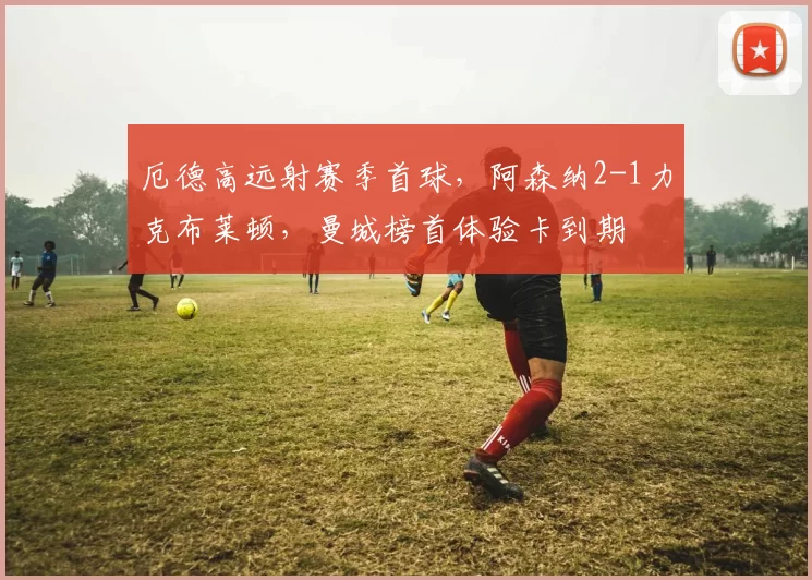 厄德高远射赛季首球,阿森纳2-1力克布莱顿,曼城榜首体验卡到期