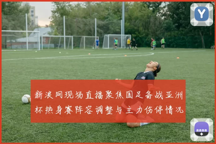 新浪网现场直播聚焦国足备战亚洲杯热身赛阵容调整与主力伤停情况