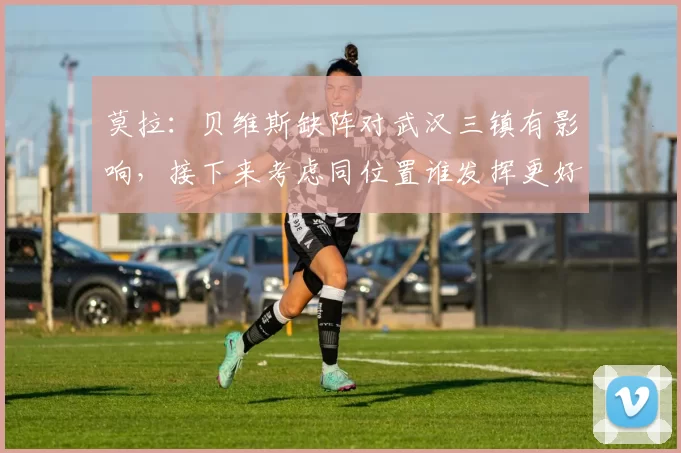 莫拉：贝维斯缺阵对武汉三镇有影响，接下来考虑同位置谁发挥更好_比赛_外援_天津