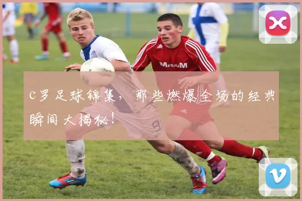 c罗足球锦集,那些燃爆全场的经典瞬间大揭秘!