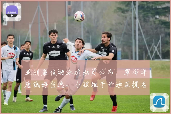 亚洲最佳游泳运动员公布:覃海洋唐钱婷当选,小孩姐于子迪获提名