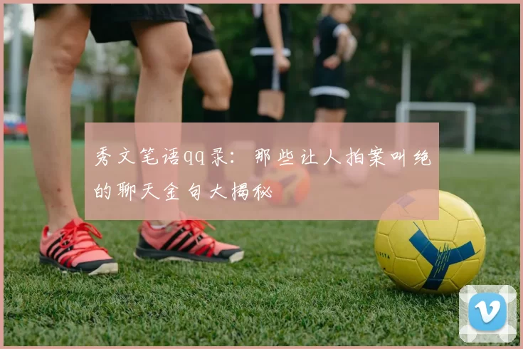 秀文笔语qq录:那些让人拍案叫绝的聊天金句大揭秘