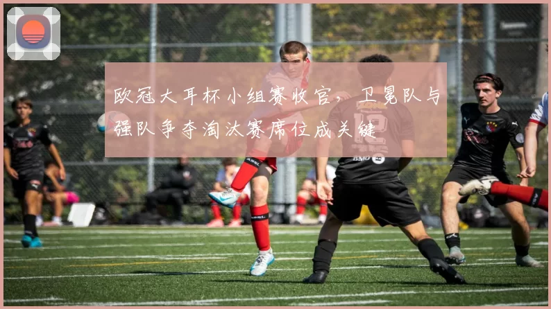 欧冠大耳杯小组赛收官,卫冕队与强队争夺淘汰赛席位成关键