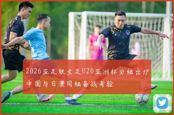 2026亚足联女足U20亚洲杯分组出炉中国与日澳同组备战考验