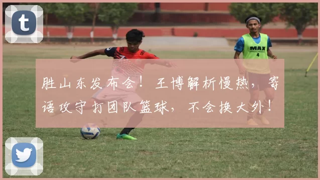 胜山东发布会！王博解析慢热，寄语攻守打团队篮球，不会换大外！