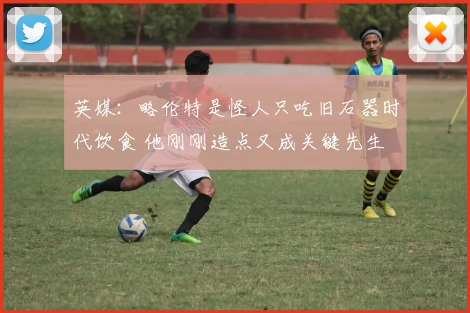 英媒：略伦特是怪人只吃旧石器时代饮食 他刚刚造点又成关键先生