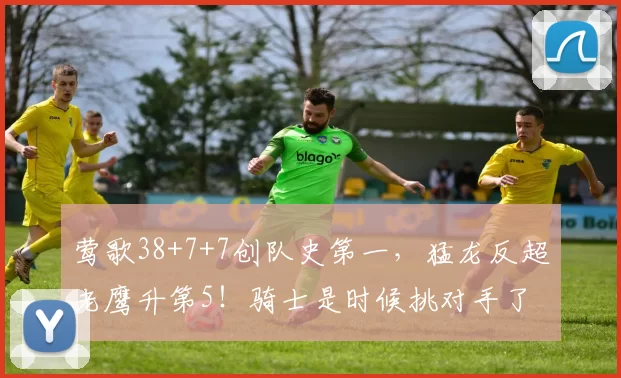 莺歌38+7+7创队史第一，猛龙反超老鹰升第5！骑士是时候挑对手了