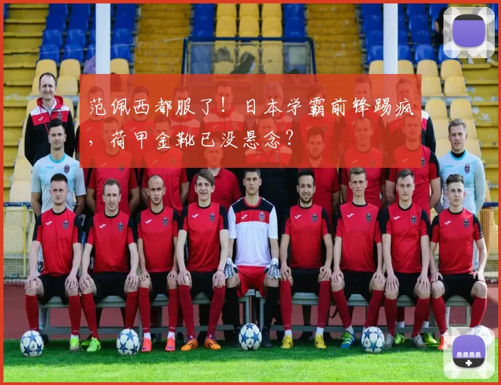 范佩西都服了！日本学霸前锋踢疯，荷甲金靴已没悬念？