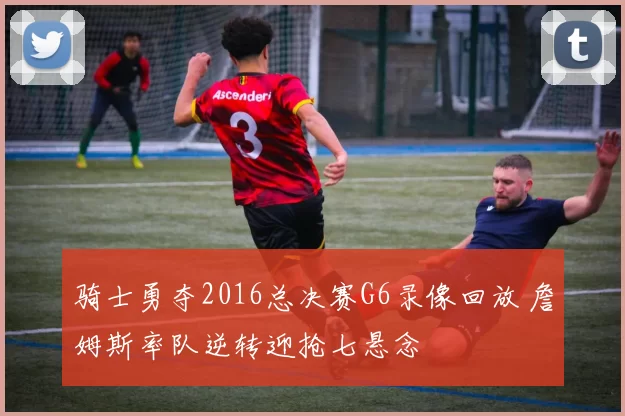 骑士勇夺2016总决赛G6录像回放 詹姆斯率队逆转迎抢七悬念