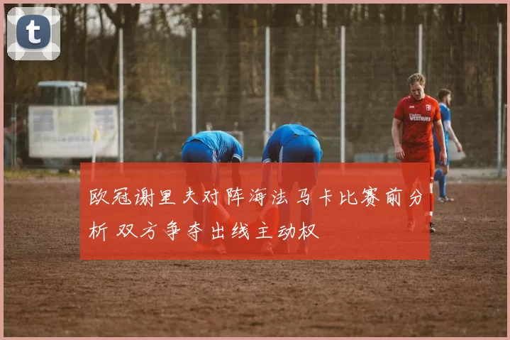 欧冠谢里夫对阵海法马卡比赛前分析 双方争夺出线主动权